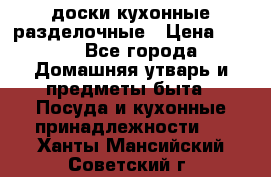   доски кухонные разделочные › Цена ­ 100 - Все города Домашняя утварь и предметы быта » Посуда и кухонные принадлежности   . Ханты-Мансийский,Советский г.